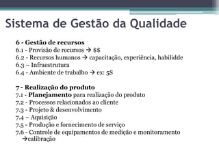 Sistema de Gestão da Qualidade
6 - Gestão de recursos
6.1 - Provisão de recursos  $$
6.2 - Recursos humanos  capacitação, experiência, habilidde
6.3 – Infraestrutura
6.4 - Ambiente de trabalho  ex: 5S
7 - Realização do produto
7.1 - Planejamento para realização do produto
7.2 - Processos relacionados ao cliente
7.3 - Projeto & desenvolvimento
7.4 – Aquisição
7.5 - Produção e fornecimento de serviço
7.6 - Controle de equipamentos de medição e monitoramento
calibração

 