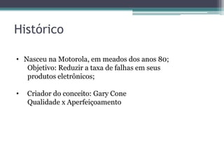 Histórico
• Nasceu na Motorola, em meados dos anos 80;
Objetivo: Reduzir a taxa de falhas em seus
produtos eletrônicos;
•

Criador do conceito: Gary Cone
Qualidade x Aperfeiçoamento

 