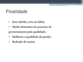 Finalidade
• Zero defeito, erro ou falha;
• Medir elementos do processo de
gerenciamento pela qualidade;
• Melhorar a qualidade da gestão;
• Redução de custos.

 
