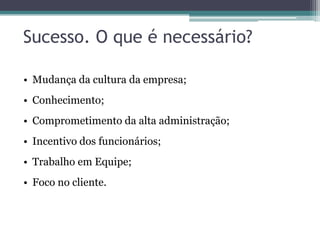 Sucesso. O que é necessário?
• Mudança da cultura da empresa;

• Conhecimento;
• Comprometimento da alta administração;
• Incentivo dos funcionários;
• Trabalho em Equipe;
• Foco no cliente.

 