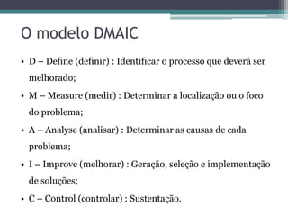 O modelo DMAIC
• D – Define (definir) : Identificar o processo que deverá ser

melhorado;
• M – Measure (medir) : Determinar a localização ou o foco
do problema;

• A – Analyse (analisar) : Determinar as causas de cada
problema;
• I – Improve (melhorar) : Geração, seleção e implementação
de soluções;
• C – Control (controlar) : Sustentação.

 