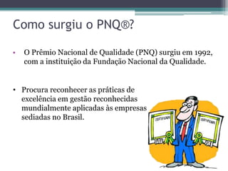 Como surgiu o PNQ®?
•

O Prêmio Nacional de Qualidade (PNQ) surgiu em 1992,
com a instituição da Fundação Nacional da Qualidade.

• Procura reconhecer as práticas de
excelência em gestão reconhecidas
mundialmente aplicadas às empresas
sediadas no Brasil.

 