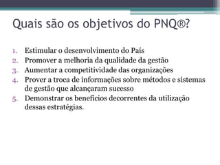 Quais são os objetivos do PNQ®?
1.
2.
3.
4.

Estimular o desenvolvimento do País
Promover a melhoria da qualidade da gestão
Aumentar a competitividade das organizações
Prover a troca de informações sobre métodos e sistemas
de gestão que alcançaram sucesso
5. Demonstrar os benefícios decorrentes da utilização
dessas estratégias.

 