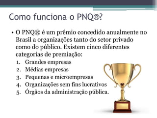 Como funciona o PNQ®?
• O PNQ® é um prêmio concedido anualmente no
Brasil a organizações tanto do setor privado
como do público. Existem cinco diferentes
categorias de premiação:
1.
2.
3.
4.
5.

Grandes empresas
Médias empresas
Pequenas e microempresas
Organizações sem fins lucrativos
Órgãos da administração pública.

 