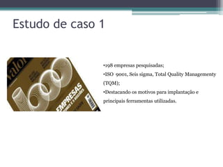Estudo de caso 1

•198 empresas pesquisadas;
•ISO 9001, Seis sigma, Total Quality Managementy
(TQM);
•Destacando os motivos para implantação e
principais ferramentas utilizadas.

 