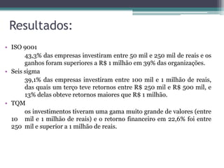 Resultados:
• ISO 9001
43,3% das empresas investiram entre 50 mil e 250 mil de reais e os
ganhos foram superiores a R$ 1 milhão em 39% das organizações.
• Seis sigma
39,1% das empresas investiram entre 100 mil e 1 milhão de reais,
das quais um terço teve retornos entre R$ 250 mil e R$ 500 mil, e
13% delas obteve retornos maiores que R$ 1 milhão.
• TQM
os investimentos tiveram uma gama muito grande de valores (entre
10 mil e 1 milhão de reais) e o retorno financeiro em 22,6% foi entre
250 mil e superior a 1 milhão de reais.

 