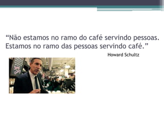 “Não estamos no ramo do café servindo pessoas.
Estamos no ramo das pessoas servindo café.”
Howard Schultz

 