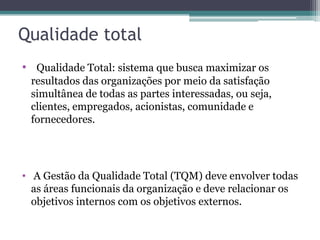 Qualidade total
• Qualidade Total: sistema que busca maximizar os
resultados das organizações por meio da satisfação
simultânea de todas as partes interessadas, ou seja,
clientes, empregados, acionistas, comunidade e
fornecedores.

• A Gestão da Qualidade Total (TQM) deve envolver todas
as áreas funcionais da organização e deve relacionar os
objetivos internos com os objetivos externos.

 