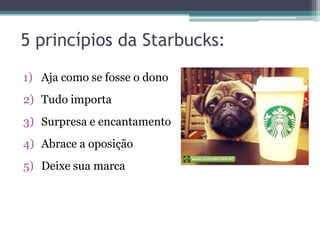 5 princípios da Starbucks:
1) Aja como se fosse o dono
2) Tudo importa
3) Surpresa e encantamento
4) Abrace a oposição

5) Deixe sua marca

 