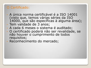 O Certificado:
• A única norma certificável é a ISO 14001
(visto que, temos várias séries da ISO
14000, que são específicas à alguma área);
• Tem validade de 3 anos;
• A cada 6 meses o sistema é auditado;
• O certificado poderá não ser revalidade, se
não houver o cumprimento de todos
requisitos;
• Reconhecimento do mercado;
 