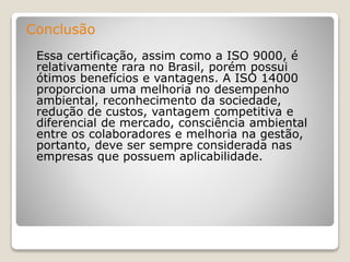 Conclusão
Essa certificação, assim como a ISO 9000, é
relativamente rara no Brasil, porém possui
ótimos benefícios e vantagens. A ISO 14000
proporciona uma melhoria no desempenho
ambiental, reconhecimento da sociedade,
redução de custos, vantagem competitiva e
diferencial de mercado, consciência ambiental
entre os colaboradores e melhoria na gestão,
portanto, deve ser sempre considerada nas
empresas que possuem aplicabilidade.
 