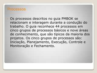 Processos
• Os processos descritos no guia PMBOK se
relacionam e interagem durante a condução do
trabalho. O guia reconhece 44 processos em
cinco grupos de processos básicos e nove áreas
de conhecimento, que são típicos da maioria dos
projetos. Os cinco grupos de processos são:
Iniciação, Planejamento, Execução, Controle e
Monitoração e Fechamento.
 