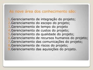 As nove área dos conhecimento são:
1.Gerenciamento de integração do projeto;
2.Gerenciamento do escopo do projeto;
3.Gerenciamento de tempo do projeto
4.Gerenciamento de custos do projeto;
5.Gerenciamento da qualidade do projeto;
6.Gerenciamento de recursos humanos do projeto;
7.Gerenciamento das comunicações do projeto;
8.Gerenciamento de riscos do projeto;
9.Gerenciamento das aquisições do projeto.
 