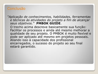 Conclusão
“Aplicação de conhecimentos, habilidades, ferramentas
e técnicas às atividades do projeto a fim de alcançar
seus objetivos.” PMBOK GUIDE.
O trecho acima descreve basicamente sua função:
Facilitar os processos e ainda até mesmo melhorar a
qualidade de seu projeto. O PMBOK é muito flexível e
pode ser aplicado até mesmo em projetos pessoais.
Aliando isso à capacidade dos profissional
encarregados, o sucesso do projeto ao seu final
estará garantido.
 
