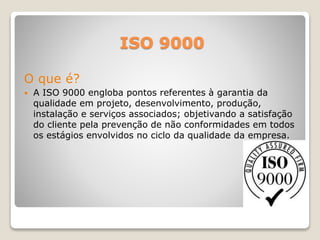ISO 9000
O que é?
 A ISO 9000 engloba pontos referentes à garantia da
qualidade em projeto, desenvolvimento, produção,
instalação e serviços associados; objetivando a satisfação
do cliente pela prevenção de não conformidades em todos
os estágios envolvidos no ciclo da qualidade da empresa.
 