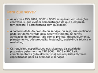 Para que serve?
 As normas ISO 9001, 9002 e 9003 se aplicam em situações
contratuais, que exijam demonstração de que a empresa
fornecedora é administrada com qualidade.
 A conformidade do produto ou serviço, ou seja, sua qualidade
pode ser demonstrada pelo desenvolvimento de certas
atividades da empresa, tais como: projeto, desenvolvimento,
planejamento, pós-produção, instalação, assistência técnica e
marketing.
 Os requisitos especificados nos sistemas da qualidade
propostos pelas normas ISO 9001, 9002 e 9003 são
complementares (não alternativos) aos requisitos técnicos
especificados para os produtos e serviços
 