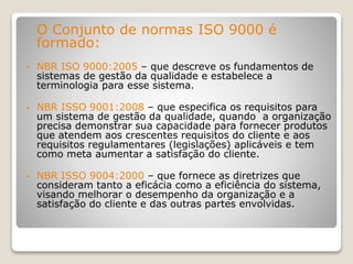 O Conjunto de normas ISO 9000 é
formado:
• NBR ISO 9000:2005 – que descreve os fundamentos de
sistemas de gestão da qualidade e estabelece a
terminologia para esse sistema.
• NBR ISSO 9001:2008 – que especifica os requisitos para
um sistema de gestão da qualidade, quando a organização
precisa demonstrar sua capacidade para fornecer produtos
que atendem aos crescentes requisitos do cliente e aos
requisitos regulamentares (legislações) aplicáveis e tem
como meta aumentar a satisfação do cliente.
• NBR ISSO 9004:2000 – que fornece as diretrizes que
consideram tanto a eficácia como a eficiência do sistema,
visando melhorar o desempenho da organização e a
satisfação do cliente e das outras partes envolvidas.
 