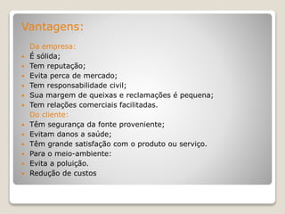 Vantagens:
Da empresa:
 É sólida;
 Tem reputação;
 Evita perca de mercado;
 Tem responsabilidade civil;
 Sua margem de queixas e reclamações é pequena;
 Tem relações comerciais facilitadas.
Do cliente:
 Têm segurança da fonte proveniente;
 Evitam danos a saúde;
 Têm grande satisfação com o produto ou serviço.
 Para o meio-ambiente:
 Evita a poluição.
 Redução de custos
 