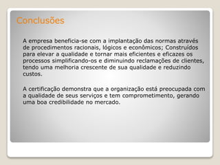 Conclusões
A empresa beneficia-se com a implantação das normas através
de procedimentos racionais, lógicos e econômicos; Construídos
para elevar a qualidade e tornar mais eficientes e eficazes os
processos simplificando-os e diminuindo reclamações de clientes,
tendo uma melhoria crescente de sua qualidade e reduzindo
custos.
A certificação demonstra que a organização está preocupada com
a qualidade de seus serviços e tem comprometimento, gerando
uma boa credibilidade no mercado.
 