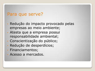 Para que serve?
• Redução do impacto provocado pelas
empresas ao meio ambiente;
• Atesta que a empresa possui
responsabilidade ambiental;
• Conscientização do público;
• Redução de desperdícios;
• Financiamentos;
• Acesso a mercados.
 
