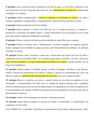 4º princípio: Cesse a prática de aprovar orçamentos com base no preço. Ao invés disto, minimize o custo
total. Desenvolva um único fornecedor para cada item, num relacionamento de longo prazo fundamentado
na lealdade e na confiança;
5º princípio: Melhore constantemente o sistema de produção e de prestação de serviços, de modo a
melhorar a qualidade e a produtividade e, conseqüentemente, reduzir de forma sistemática os custos;
6º princípio: Institua treinamento no local de trabalho;
7º princípio: Institua liderança. O objetivo da chefia deve ser o de ajudar as pessoas e as máquinas e
dispositivos a executarem um trabalho melhor. A chefia administrativa está necessitando de uma revisão
geral, tanto quanto a chefia dos trabalhadores de produção;
8º princípio: Elimine o medo, de tal forma que todos trabalhem de modo eficaz para a empresa;
9º princípio: Elimine as barreiras entre os departamentos. As pessoas engajadas em pesquisas, projetos,
vendas e produção devem trabalhar em equipe, de modo a preverem problemas de produção e de utilização
do produto ou serviço;
10º princípio: Elimine lemas, exortações e metas para a mão-de-obra que exijam nível zero de falhas e
estabeleçam novos níveis produtividade. Tais exortações apenas geram inimizades, visto que o grosso das
causas da baixa qualidade e da baixa produtividade encontram-se no sistema, estando, portanto, fora do
alcance dos trabalhadores;
11º princípio: Elimine padrões de trabalho (quotas) na linha de produção. Substitua-os pela liderança;
elimine o processo de administração por objetivos. Elimine o processo de administração por cifras, por
objetivos numéricos. Substitua-os pela administração por processos através do exemplo de líderes;
12º princípio: Remova as barreiras que privam o operário horista de seu direito de orgulhar-se de seu
desempenho. A responsabilidade dos chefes deve ser mudada de números absolutos para a qualidade;
remova as barreiras que privam as pessoas da administração e da engenharia de seu direito de orgulharem-se
de seu desempenho. Isto significa a abolição da avaliação anual de desempenho ou de mérito, bem como da
administração por objetivos
13º princípio: Institua um forte programa de educação e auto-aprimoramento.
14º princípio: Engaje todos da empresa no processo de realizar a transformação. A transformação é da
competência de todo mundo.
Fonte: DEMING, W. E. Qualidade: A Revolução da Administração. Rio de Janeiro: Marques Saraiva, 1990.
 