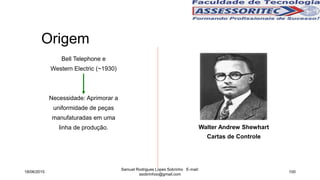 Origem
Bell Telephone e
Western Electric (~1930)
Necessidade: Aprimorar a
uniformidade de peças
manufaturadas em uma
linha de produção. Walter Andrew Shewhart
Cartas de Controle
18/06/2015
Samuel Rodrigues Lopes Sobrinho E-mail:
ssobrinhoo@gmail.com
100
 