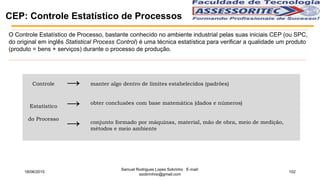 CEP: Controle Estatístico de Processos
O Controle Estatístico de Processo, bastante conhecido no ambiente industrial pelas suas iniciais CEP (ou SPC,
do original em inglês Statistical Process Control) é uma técnica estatística para verificar a qualidade um produto
(produto = bens + serviços) durante o processo de produção.
Controle
Estatístico
do Processo
→
→
→
manter algo dentro de limites estabelecidos (padrões)
obter conclusões com base matemática (dados e números)
conjunto formado por máquinas, material, mão de obra, meio de medição,
métodos e meio ambiente
18/06/2015
Samuel Rodrigues Lopes Sobrinho E-mail:
ssobrinhoo@gmail.com
102
 