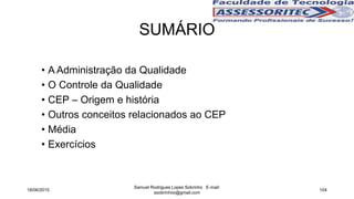 SUMÁRIO
• A Administração da Qualidade
• O Controle da Qualidade
• CEP – Origem e história
• Outros conceitos relacionados ao CEP
• Média
• Exercícios
18/06/2015
Samuel Rodrigues Lopes Sobrinho E-mail:
ssobrinhoo@gmail.com
104
 