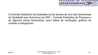 O Controle Estatístico da Qualidade se faz através de uma das ferramentas
da Qualidade que chamamos de CEP – Controle Estatístico do Processo e
de algumas outras ferramentas como folhas de verificação, gráficos de
controle e histogramas.
18/06/2015
Samuel Rodrigues Lopes Sobrinho E-mail:
ssobrinhoo@gmail.com
106
 