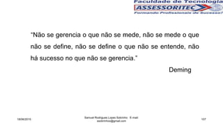 “Não se gerencia o que não se mede, não se mede o que
não se define, não se define o que não se entende, não
há sucesso no que não se gerencia.”
Deming
18/06/2015
Samuel Rodrigues Lopes Sobrinho E-mail:
ssobrinhoo@gmail.com
107
 