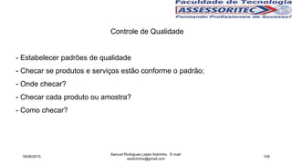 Controle de Qualidade
- Estabelecer padrões de qualidade
- Checar se produtos e serviços estão conforme o padrão;
- Onde checar?
- Checar cada produto ou amostra?
- Como checar?
18/06/2015
Samuel Rodrigues Lopes Sobrinho E-mail:
ssobrinhoo@gmail.com
108
 