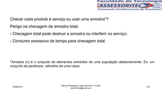 Checar cada produto e serviço ou usar uma amostra*?
Perigo na checagem da amostra total;
- Checagem total pode destruir a amostra ou interferir no serviço;
- Consumo excessivo de tempo para checagem total.
*Amostra (n) é o conjunto de elementos extraídos de uma população aleatoriamente. Ex: um
conjunto de parafusos retirados de uma caixa.
18/06/2015
Samuel Rodrigues Lopes Sobrinho E-mail:
ssobrinhoo@gmail.com
109
 