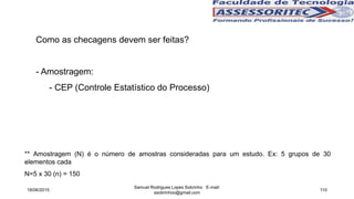 Como as checagens devem ser feitas?
- Amostragem:
- CEP (Controle Estatístico do Processo)
18/06/2015
Samuel Rodrigues Lopes Sobrinho E-mail:
ssobrinhoo@gmail.com
110
** Amostragem (N) é o número de amostras consideradas para um estudo. Ex: 5 grupos de 30
elementos cada
N=5 x 30 (n) = 150
 