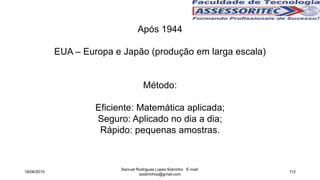 Após 1944
EUA – Europa e Japão (produção em larga escala)
Método:
Eficiente: Matemática aplicada;
Seguro: Aplicado no dia a dia;
Rápido: pequenas amostras.
18/06/2015
Samuel Rodrigues Lopes Sobrinho E-mail:
ssobrinhoo@gmail.com
112
 