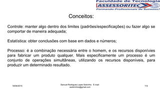 Conceitos:
Controle: manter algo dentro dos limites (padrões/especificações) ou fazer algo se
comportar de maneira adequada;
Estatística: obter conclusões com base em dados e números;
Processo: é a combinação necessária entre o homem, e os recursos disponívies
para fabricar um produto qualquer. Mais especificamente um processo é um
conjunto de operações simultâneas, utilizando os recursos disponíveis, para
produzir um determinado resultado.
18/06/2015
Samuel Rodrigues Lopes Sobrinho E-mail:
ssobrinhoo@gmail.com
114
 