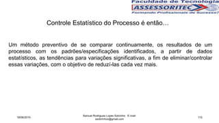Controle Estatístico do Processo é então…
Um método preventivo de se comparar continuamente, os resultados de um
processo com os padrões/especificações identificados, a partir de dados
estatísticos, as tendências para variações significativas, a fim de eliminar/controlar
essas variações, com o objetivo de reduzí-las cada vez mais.
18/06/2015
Samuel Rodrigues Lopes Sobrinho E-mail:
ssobrinhoo@gmail.com
115
 