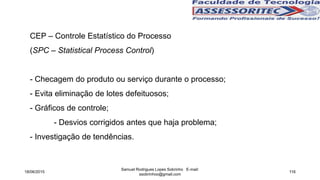 CEP – Controle Estatístico do Processo
(SPC – Statistical Process Control)
- Checagem do produto ou serviço durante o processo;
- Evita eliminação de lotes defeituosos;
- Gráficos de controle;
- Desvios corrigidos antes que haja problema;
- Investigação de tendências.
18/06/2015
Samuel Rodrigues Lopes Sobrinho E-mail:
ssobrinhoo@gmail.com
116
 
