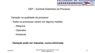 CEP – Controle Estatístico do Processo
Variação na qualidade de processo:
- Todos os processos variam em alguma medida;
- Máquina
- Operador
- Ambiente
- Variação pode ser reduzida, nunca eliminada.
18/06/2015
Samuel Rodrigues Lopes Sobrinho E-mail:
ssobrinhoo@gmail.com
117
 