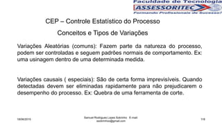 CEP – Controle Estatístico do Processo
Conceitos e Tipos de Variações
Variações Aleatórias (comuns): Fazem parte da natureza do processo,
podem ser controladas e seguem padrões normais de comportamento. Ex:
uma usinagem dentro de uma determinada medida.
Variações causais ( especiais): São de certa forma imprevisíveis. Quando
detectadas devem ser eliminadas rapidamente para não prejudicarem o
desempenho do processo. Ex: Quebra de uma ferramenta de corte.
18/06/2015
Samuel Rodrigues Lopes Sobrinho E-mail:
ssobrinhoo@gmail.com
118
 