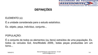 DEFINIÇÕES
ELEMENTO (x):
É a unidade considerada para o estudo estatístico.
Ex. objeto, peça, indivíduo, conjunto...
POPULAÇÃO:
É o conjunto de todos os elementos (ou itens) extraídos de uma população. Ex.
todos os veículos Gol, Ano/Modelo 2009,; todas peças produzidas em um
torno...
18/06/2015
Samuel Rodrigues Lopes Sobrinho E-mail:
ssobrinhoo@gmail.com
119
 