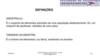 AMOSTRA (n):
É o conjunto de elementos extraídos de uma população aleatoriamente. Ex: um
conjunto de parafusos retirados de uma caixa.
TAMANHO DA AMOSTRA
É o número de elementos ( ou itens), existentes na amostra
18/06/2015
Samuel Rodrigues Lopes Sobrinho E-mail:
ssobrinhoo@gmail.com
120
DEFINIÇÕES
 