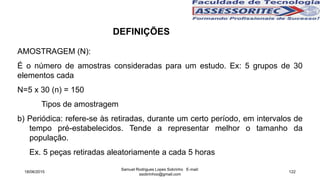 AMOSTRAGEM (N):
É o número de amostras consideradas para um estudo. Ex: 5 grupos de 30
elementos cada
N=5 x 30 (n) = 150
Tipos de amostragem
b) Periódica: refere-se às retiradas, durante um certo período, em intervalos de
tempo pré-estabelecidos. Tende a representar melhor o tamanho da
população.
Ex. 5 peças retiradas aleatoriamente a cada 5 horas
18/06/2015
Samuel Rodrigues Lopes Sobrinho E-mail:
ssobrinhoo@gmail.com
122
DEFINIÇÕES
 