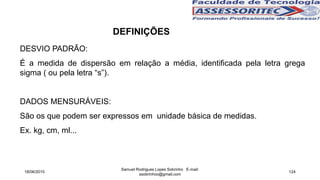 DESVIO PADRÃO:
É a medida de dispersão em relação a média, identificada pela letra grega
sigma ( ou pela letra “s”).
DADOS MENSURÁVEIS:
São os que podem ser expressos em unidade básica de medidas.
Ex. kg, cm, ml...
18/06/2015
Samuel Rodrigues Lopes Sobrinho E-mail:
ssobrinhoo@gmail.com
124
DEFINIÇÕES
 