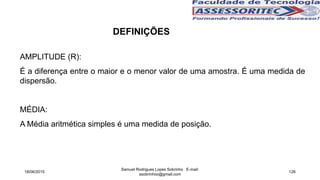 AMPLITUDE (R):
É a diferença entre o maior e o menor valor de uma amostra. É uma medida de
dispersão.
MÉDIA:
A Média aritmética simples é uma medida de posição.
18/06/2015
Samuel Rodrigues Lopes Sobrinho E-mail:
ssobrinhoo@gmail.com
126
DEFINIÇÕES
 