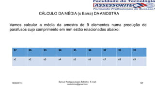 CÁLCULO DA MÉDIA (x Barra) DA AMOSTRA
Vamos calcular a média da amostra de 9 elementos numa produção de
parafusos cujo comprimento em mm estão relacionados abaixo:
37 36 33 34 35 34 37 35 35
x1 x2 x3 x4 x5 x6 x7 x8 x9
18/06/2015
Samuel Rodrigues Lopes Sobrinho E-mail:
ssobrinhoo@gmail.com
127
 