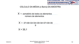 X = somatório de todos os elementos
número de elementos
X = 37+36+33+34+35+34+37+35+35
9
X = 35,1
CÁLCULO DA MÉDIA (x Barra) DA AMOSTRA
18/06/2015
Samuel Rodrigues Lopes Sobrinho E-mail:
ssobrinhoo@gmail.com
128
 