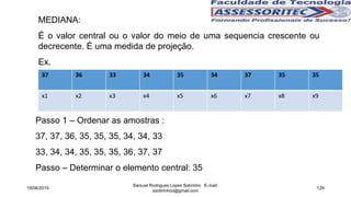 MEDIANA:
É o valor central ou o valor do meio de uma sequencia crescente ou
decrecente. É uma medida de projeção.
Ex.
Passo 1 – Ordenar as amostras :
37, 37, 36, 35, 35, 35, 34, 34, 33
33, 34, 34, 35, 35, 35, 36, 37, 37
Passo – Determinar o elemento central: 35
18/06/2015
Samuel Rodrigues Lopes Sobrinho E-mail:
ssobrinhoo@gmail.com
129
37 36 33 34 35 34 37 35 35
x1 x2 x3 x4 x5 x6 x7 x8 x9
 