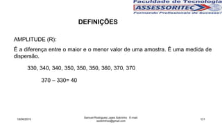 AMPLITUDE (R):
É a diferença entre o maior e o menor valor de uma amostra. É uma medida de
dispersão.
18/06/2015
Samuel Rodrigues Lopes Sobrinho E-mail:
ssobrinhoo@gmail.com
131
DEFINIÇÕES
330, 340, 340, 350, 350, 350, 360, 370, 370
370 – 330= 40
 
