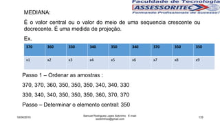 MEDIANA:
É o valor central ou o valor do meio de uma sequencia crescente ou
decrecente. É uma medida de projeção.
Ex.
Passo 1 – Ordenar as amostras :
370, 370, 360, 350, 350, 350, 340, 340, 330
330, 340, 340, 350, 350, 350, 360, 370, 370
Passo – Determinar o elemento central: 350
18/06/2015
Samuel Rodrigues Lopes Sobrinho E-mail:
ssobrinhoo@gmail.com
133
370 360 330 340 350 340 370 350 350
x1 x2 x3 x4 x5 x6 x7 x8 x9
 