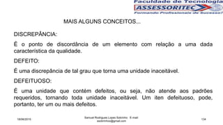 MAIS ALGUNS CONCEITOS...
DISCREPÂNCIA:
É o ponto de discordância de um elemento com relação a uma dada
característica da qualidade.
DEFEITO:
É uma discrepância de tal grau que torna uma unidade inaceitável.
DEFEITUOSO:
É uma unidade que contém defeitos, ou seja, não atende aos padrões
requeridos, tornando toda unidade inaceitável. Um iten defeituoso, pode,
portanto, ter um ou mais defeitos.
18/06/2015
Samuel Rodrigues Lopes Sobrinho E-mail:
ssobrinhoo@gmail.com
134
 